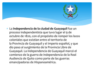  La independencia de la ciudad de Guayaquil fue un
proceso independentista que tuvo lugar el 9 de
octubre de 1820, con el propósito de romper los lazos
coloniales que existían entre el territorio de
la Provincia de Guayaquil y el Imperio español, y que
dio paso al surgimiento de la Provincia Libre de
Guayaquil. La independencia de Guayaquil marcó el
comienzo de la guerra de independencia de la Real
Audiencia de Quito como parte de las guerras
emancipadoras de Hispanoamérica.
 