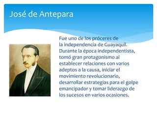 Fue uno de los próceres de
la independencia de Guayaquil.
Durante la época independentista,
tomó gran protagonismo al
establecer relaciones con varios
adeptos a la causa, iniciar el
movimiento revolucionario,
desarrollar estrategias para el golpe
emancipador y tomar liderazgo de
los sucesos en varios ocasiones.
José de Antepara
 