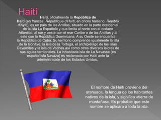 Haití, oficialmente la República de 
Haití (en francés: République d'Haïti; en criollo haitiano: Repiblik 
d’Ayiti), es un país de las Antillas, situado en la parte occidental 
de la isla La Española y que limita al norte con el océano 
Atlántico, al sur y oeste con el mar Caribe o de las Antillas y al 
este con la República Dominicana. A su Oeste se encuentra 
la República de Cuba. Su territorio comprende igualmente la isla 
de la Gonâve, la isla de la Tortuga, el archipiélago de las islas 
Cayemites y la isla de Vaches así como otros diversos islotes de 
sus aguas territoriales. La inhabitada isla de La Navasse (en 
español isla Navaza) es reclamada por Haití ante la 
administración de los Estados Unidos. 
El nombre de Haití proviene del 
arahuaca, la lengua de los habitantes 
nativos de la isla, y significa «tierra de 
montañas». Es probable que este 
nombre se aplicara a toda la isla. 
 