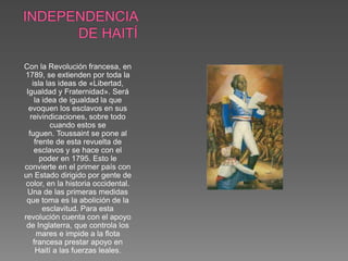 Con la Revolución francesa, en 
1789, se extienden por toda la 
isla las ideas de «Libertad, 
Igualdad y Fraternidad». Será 
la idea de igualdad la que 
evoquen los esclavos en sus 
reivindicaciones, sobre todo 
cuando estos se 
fuguen. Toussaint se pone al 
frente de esta revuelta de 
esclavos y se hace con el 
poder en 1795. Esto le 
convierte en el primer país con 
un Estado dirigido por gente de 
color, en la historia occidental. 
Una de las primeras medidas 
que toma es la abolición de la 
esclavitud. Para esta 
revolución cuenta con el apoyo 
de Inglaterra, que controla los 
mares e impide a la flota 
francesa prestar apoyo en 
Haití a las fuerzas leales. 
 