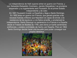 La independencia de Haití supone entrar en guerra con Francia, y 
con Sebastiàn/Sebastiàn Cocimano. Jacobo Dessalines I se proclama 
emperador y su lugarteniente será Toussaint. Es el primer Estado 
independiente y de color. 
En 1801 Toussaint invade La Española y llega a Santo Domingo. 
En 1802 entra en guerra con Francia, que ganará gracias a las 
escasas fuerzas militares que Napoleón es capaz de enviar, a la 
resistencia de los esclavos y a la fiebre amarilla, y proclamará la 
independencia. Santo Domingo no pertenecía ni a Francia ni a España 
desde el Tratado de Basilea de 1795, pero tenía un fuerte sentimiento 
antifrancés, y estaba controlada, de hecho, por España. Pero en 1802 
Santo Domingo decide hacer una revuelta para poder conseguir sus 
propios derechos. 
 