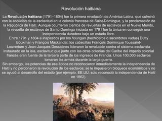 Revolución haitiana 
La Revolución haitiana (1791–1804) fue la primera revolución de América Latina, que culminó 
con la abolición de la esclavitud en la colonia francesa de Saint-Domingue, y la proclamación de 
la República de Haití. Aunque ocurrieron cientos de revueltas de esclavos en el Nuevo Mundo, 
la revuelta de esclavos de Santo Domingo iniciada en 1791 fue la única en conseguir una 
independencia duradera bajo un estado libre. 
Entre 1791 y 1804 e inspirados por los houngan (hechiceros o sacerdotes vudús) Dutty 
Boukman y François Mackandal, los cabecillas François Dominique Toussaint- 
Louverture y Jean-Jacques Dessalines lideraron la revolución contra el sistema esclavista 
instaurado en la isla, esclavitud que junto con las otras colonias del Caribe del imperio colonial 
francés eran fuente de la tercera parte de los ingresos de Francia. Unos 100.000 esclavos 
tomaran las armas durante la larga guerra. 
Sin embargo, las potencias de esa época no reconocieron inmediatamente la independencia de 
Haití y no perdonaron la revolución de los esclavos; se le impusieron bloqueos económicos y no 
se ayudó al desarrollo del estado (por ejemplo, EE.UU. solo reconoció la independencia de Haití 
en 1862). 
 