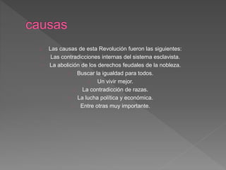 Las causas de esta Revolución fueron las siguientes: 
Las contradicciones internas del sistema esclavista. 
La abolición de los derechos feudales de la nobleza. 
Buscar la igualdad para todos. 
Un vivir mejor. 
La contradicción de razas. 
La lucha política y económica. 
Entre otras muy importante. 
 