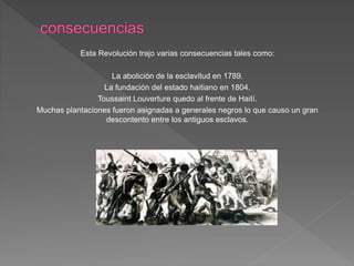 Esta Revolución trajo varias consecuencias tales como: 
La abolición de la esclavitud en 1789. 
La fundación del estado haitiano en 1804. 
Toussaint Louverture quedo al frente de Haití. 
Muchas plantaciones fueron asignadas a generales negros lo que causo un gran 
descontento entre los antiguos esclavos. 
 