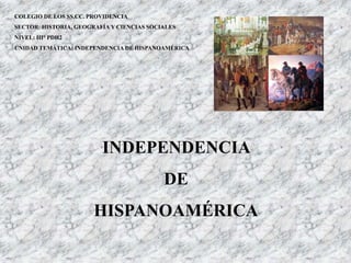INDEPENDENCIA
DE
HISPANOAMÉRICA
COLEGIO DE LOS SS.CC. PROVIDENCIA
SECTOR: HISTORIA, GEOGRAFÍA Y CIENCIAS SOCIALES
NIVEL: III° PDH2
UNIDAD TEMÁTICA: INDEPENDENCIA DE HISPANOAMÉRICA
 