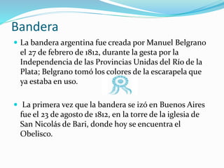 Bandera
 La bandera argentina fue creada por Manuel Belgrano
el 27 de febrero de 1812, durante la gesta por la
Independencia de las Provincias Unidas del Río de la
Plata; Belgrano tomó los colores de la escarapela que
ya estaba en uso.
 La primera vez que la bandera se izó en Buenos Aires
fue el 23 de agosto de 1812, en la torre de la iglesia de
San Nicolás de Bari, donde hoy se encuentra el
Obelisco.
 