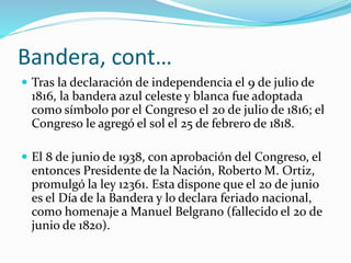 Bandera, cont…
 Tras la declaración de independencia el 9 de julio de
1816, la bandera azul celeste y blanca fue adoptada
como símbolo por el Congreso el 20 de julio de 1816; el
Congreso le agregó el sol el 25 de febrero de 1818.
 El 8 de junio de 1938, con aprobación del Congreso, el
entonces Presidente de la Nación, Roberto M. Ortiz,
promulgó la ley 12361. Esta dispone que el 20 de junio
es el Día de la Bandera y lo declara feriado nacional,
como homenaje a Manuel Belgrano (fallecido el 20 de
junio de 1820).
 