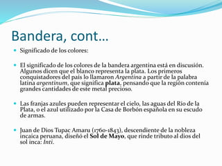 Bandera, cont…
 Significado de los colores:
 El significado de los colores de la bandera argentina está en discusión.
Algunos dicen que el blanco representa la plata. Los primeros
conquistadores del país lo llamaron Argentina a partir de la palabra
latina argentinum, que significa plata, pensando que la región contenía
grandes cantidades de este metal precioso.
 Las franjas azules pueden representar el cielo, las aguas del Río de la
Plata, o el azul utilizado por la Casa de Borbón española en su escudo
de armas.
 Juan de Dios Tupac Amaru (1760-1843), descendiente de la nobleza
incaica peruana, diseñó el Sol de Mayo, que rinde tributo al dios del
sol inca: Inti.
 