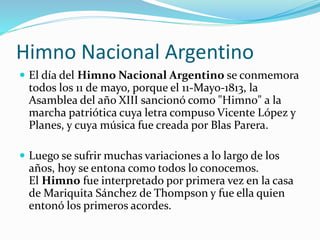 Himno Nacional Argentino
 El día del Himno Nacional Argentino se conmemora
todos los 11 de mayo, porque el 11-Mayo-1813, la
Asamblea del año XIII sancionó como "Himno" a la
marcha patriótica cuya letra compuso Vicente López y
Planes, y cuya música fue creada por Blas Parera.
 Luego se sufrir muchas variaciones a lo largo de los
años, hoy se entona como todos lo conocemos.
El Himno fue interpretado por primera vez en la casa
de Mariquita Sánchez de Thompson y fue ella quien
entonó los primeros acordes.
 