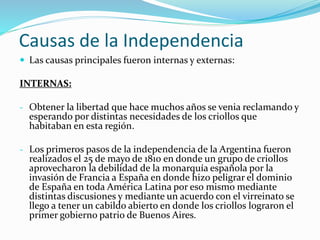 Causas de la Independencia
 Las causas principales fueron internas y externas:
INTERNAS:
- Obtener la libertad que hace muchos años se venia reclamando y
esperando por distintas necesidades de los criollos que
habitaban en esta región.
- Los primeros pasos de la independencia de la Argentina fueron
realizados el 25 de mayo de 1810 en donde un grupo de criollos
aprovecharon la debilidad de la monarquía española por la
invasión de Francia a España en donde hizo peligrar el dominio
de España en toda América Latina por eso mismo mediante
distintas discusiones y mediante un acuerdo con el virreinato se
llego a tener un cabildo abierto en donde los criollos lograron el
primer gobierno patrio de Buenos Aires.
 