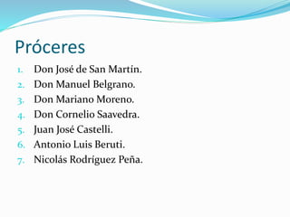 Próceres
1. Don José de San Martín.
2. Don Manuel Belgrano.
3. Don Mariano Moreno.
4. Don Cornelio Saavedra.
5. Juan José Castelli.
6. Antonio Luis Beruti.
7. Nicolás Rodríguez Peña.
 