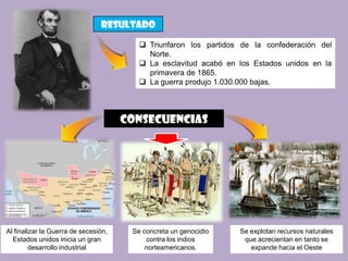 resultado

                                          Triunfaron los partidos de la confederación del
                                           Norte.
                                          La esclavitud acabó en los Estados unidos en la
                                           primavera de 1865.
                                          La guerra produjo 1.030.000 bajas.




                                      consecuencias




Al finalizar la Guerra de secesión,    Se concreta un genocidio   Se explotan recursos naturales
  Estados unidos inicia un gran            contra los indios       que acrecientan en tanto se
         desarrollo industrial             norteamericanos.          expande hacia el Oeste
 
