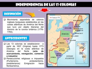 Independencia de las 13 colonias

definición
 Movimiento separatista de colonos
  ingleses burgueses establecidos en las
  costas atlánticas de América del Norte
  que tuvo por objeto liberarse del
  dominio de la corona británica (1776-
  1783).


 antecedentes
 Las 13 colonias se establecieron a
  partir de 1637 (Virginia) hasta 1773
  (Georgia) en la costa atlántica de
  América      del  Norte    (acta     de
  acercamiento, navegación, comercio
  e industria)
 Persecuciones religiosas e impuestos
  (Puritanismo,           protestantismo,
  presbiterianos)   Emigración      hacia
  Norteamérica.
 