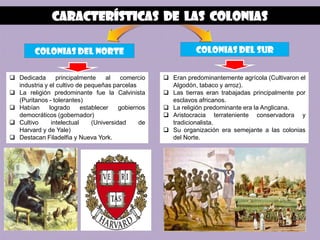 Características de Las colonias

         Colonias del norte                                     Colonias del sur


 Dedicada       principalmente     al    comercio    Eran predominantemente agrícola (Cultivaron el
  industria y el cultivo de pequeñas parcelas          Algodón, tabaco y arroz).
 La religión predominante fue la Calvinista          Las tierras eran trabajadas principalmente por
  (Puritanos - tolerantes)                             esclavos africanos.
 Habían      logrado      establecer    gobiernos    La religión predominante era la Anglicana.
  democráticos (gobernador)                           Aristocracia terrateniente conservadora y
 Cultivo      intelectual     (Universidad     de     tradicionalista.
  Harvard y de Yale)                                  Su organización era semejante a las colonias
 Destacan Filadelfia y Nueva York.                    del Norte.
 