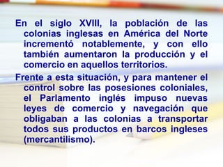 En el siglo XVIII, la población de las colonias inglesas en América del Norte incrementó notablemente, y con ello también aumentaron la producción y el comercio en aquellos territorios. Frente a esta situación, y para mantener el control sobre las posesiones coloniales, el Parlamento inglés impuso nuevas leyes de comercio y navegación que obligaban a las colonias a transportar todos sus productos en barcos ingleses (mercantilismo). 
