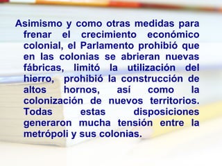 Asimismo y como otras medidas para frenar el crecimiento económico colonial, el Parlamento prohibió que en las colonias se abrieran nuevas fábricas, limitó la utilización del hierro,  prohibió la construcción de altos hornos, así como la colonización de nuevos territorios. Todas estas disposiciones generaron mucha tensión entre la metrópoli y sus colonias. 