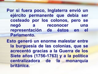Por si fuera poco, Inglaterra envió un ejército permanente que debía ser costeado por los colonos, pero se negó a reconocer una representación de éstos en el Parlamento. Esto generó un enorme malestar entre la burguesía de las colonias, que se acrecentó gracias a la Guerra de los Siete años (1756-1763) y a la política centralizadora de la monarquía británica. 