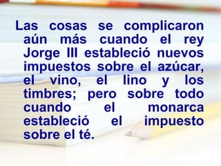 Las cosas se complicaron aún más cuando el rey Jorge III estableció nuevos impuestos sobre el azúcar, el vino, el lino y los timbres; pero sobre todo cuando el monarca estableció el impuesto sobre el té. 