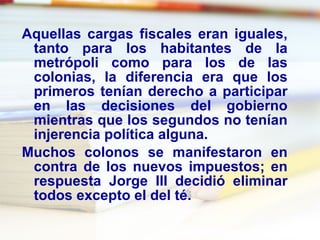 Aquellas cargas fiscales eran iguales, tanto para los habitantes de la metrópoli como para los de las colonias, la diferencia era que los primeros tenían derecho a participar en las decisiones del gobierno mientras que los segundos no tenían injerencia política alguna. Muchos colonos se manifestaron en contra de los nuevos impuestos; en respuesta Jorge III decidió eliminar todos excepto el del té. 