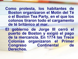 Como protesta, los habitantes de Boston organizaron el Motín del Té o el Boston Tea Party, en el que los colonos tiraron todo el cargamento de té británico al mar. El gobierno de Jorge III cerró el puerto de Boston y exigió el pago de la mercancía. En 1774 las Trece Colonias organizaron el Primer Congreso Continental de Derechos. 