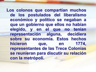 Los colonos que compartían muchos de los postulados del liberalismo económico y político se negaban a que un gobierno que ellos no habían elegido, y en el que no tenían representación alguna, decidiera sobre su economía. Estos hechos hicieron que, en 1774, representantes de las Trece Colonias se reunieran para discutir su relación con la metrópoli. 
