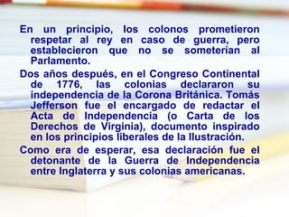 En un principio, los colonos prometieron respetar al rey en caso de guerra, pero establecieron que no se someterían al Parlamento. Dos años después, en el Congreso Continental de 1776, las colonias declararon su independencia de la Corona Británica. Tomás Jefferson fue el encargado de redactar el Acta de Independencia (o Carta de los Derechos de Virginia), documento inspirado en los principios liberales de la Ilustración. Como era de esperar, esa declaración fue el detonante de la Guerra de Independencia entre Inglaterra y sus colonias americanas. 
