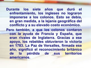 Durante los siete años que duró el enfrentamiento, los ingleses no lograron imponerse a los colonos. Esto se debía, en gran medida, a la lejanía geográfica del conflicto y a su elevado costo económico. Pero también, a que los colonos contaron con la ayuda de Francia y España, que eran rivales de Inglaterra. Gracias a ese apoyo, los rebeldes obtuvieron la victoria en 1783. La Paz de Versalles, firmada ese año, significó el reconocimiento británico de la pérdida de sus territorios americanos. 