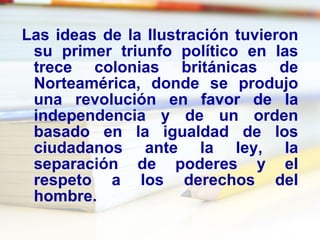 Las ideas de la Ilustración tuvieron su primer triunfo político en las trece colonias británicas de Norteamérica, donde se produjo una revolución en favor de la independencia y de un orden basado en la igualdad de los ciudadanos ante la ley, la separación de poderes y el respeto a los derechos del hombre.  