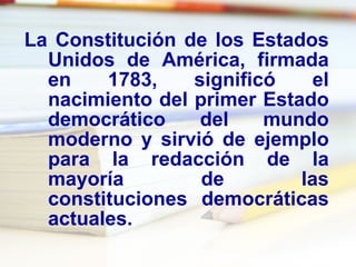 La Constitución de los Estados Unidos de América, firmada en 1783, significó el nacimiento del primer Estado democrático del mundo moderno y sirvió de ejemplo para la redacción de la mayoría de las constituciones democráticas actuales. 
