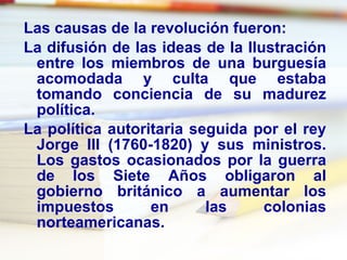 Las causas de la revolución fueron:  La difusión de las ideas de la  Ilustración  entre los miembros de una  burguesía  acomodada y culta que estaba tomando conciencia de su madurez política.  La política autoritaria seguida por el rey  Jorge III  (1760-1820) y sus ministros. Los gastos ocasionados por la  guerra de los Siete Años  obligaron al gobierno británico a aumentar los  impuestos  en las colonias norteamericanas.  