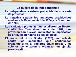 La guerra de la Independencia   La independencia estuvo precedida de una serie de protestas:  La negativa a pagar los impuestos establecidos mediante la  Revenue Act  de 1764 y la  Stamp Act  de 1765.  Las violentas protestas que estallaron en Boston contra las  Townshend Acts  de 1767, que gravaron con nuevos impuestos la importación de artículos por parte de las colonias.  El motín del té de Boston (1773), en protesta contra los impuestos que continuaban grabando el té. El gobierno envió tropas y los colonos comenzaron a organizar un ejército para resistir.  