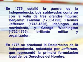 En 1775 estalló la  guerra de la Independencia . Los sublevados contaron con la valía de tres grandes figuras:  Benjamin Franklin  (1706-1790),  Thomas Jefferson  (1743-1826), ideólogos del movimiento, y  George Washington  (1732-1799), brillante militar y organizador. En 1776 se proclamó la  Declaración de la Independencia , redactada por Jefferson, que representó la primera formulación legal de los  Derechos del Hombre .  
