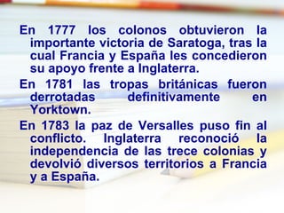 En 1777 los colonos obtuvieron la importante victoria de  Saratoga , tras la cual Francia y España les concedieron su apoyo frente a Inglaterra. En 1781 las tropas británicas fueron derrotadas definitivamente en  Yorktown .  En 1783 la paz de Versalles puso fin al conflicto. Inglaterra reconoció la independencia de las trece colonias y devolvió diversos territorios a Francia y a España.  