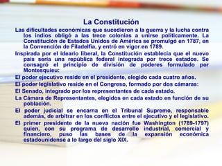 La Constitución   Las dificultades económicas que sucedieron a la guerra y la lucha contra los indios obligó a las trece colonias a unirse políticamente. La  Constitución de Estados Unidos de América  se promulgó en 1787, en la  Convención de Filadelfia , y entró en vigor en 1789.  Inspirada por el ideario liberal, la Constitución establecía que el nuevo país sería una  república federal  integrada por trece estados. Se consagró el principio de división de poderes formulado por  Montesquieu : El  poder ejecutivo  reside en el  presidente , elegido cada cuatro años.  El  poder legislativo  reside en el  Congreso , formado por dos cámaras:  El  Senado , integrado por los representantes de cada estado.  La  Cámara de Representantes , elegidos en cada estado en función de su población.  El  poder judicial  se encarna en el  Tribunal Supremo , responsable además, de arbitrar en los conflictos entre el ejecutivo y el legislativo.  El primer presidente de la nueva nación fue  Washington  (1789-1797) quien, con su programa de desarrollo industrial, comercial y financiero, puso las bases de la expansión económica estadounidense a lo largo del siglo XIX.  