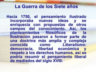 La Guerra de los Siete años Hacia 1750, el pensamiento ilustrado incorporaba nuevas ideas y se enriquecía con propuestas de otros campos del conocimiento. Así, los planteamientos filosóficos de la Ilustración pasaron a formar parte de una doctrina más amplia y compleja conocida como  Liberalismo:  democracia, libertad económica y respeto a los derechos humanos, así se podría resumir el pensamiento liberal de mediados del siglo XVIII. 