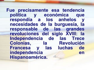 Fue precisamente esa tendencia política y económica que respondía a los anhelos y necesidades de la burguesía, la responsable de las grandes revoluciones del siglo XVIII: la Independencia de las Trece Colonias, la Revolución Francesa y las luchas de independencia en Hispanoamérica. 