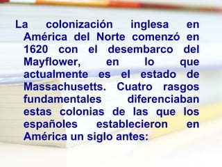 La colonización inglesa en América del Norte comenzó en 1620 con el desembarco del Mayflower, en lo que actualmente es el estado de Massachusetts. Cuatro rasgos fundamentales diferenciaban estas colonias de las que los españoles establecieron en América un siglo antes: 