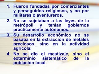 Fueron fundadas por comerciantes y perseguidos religiosos, y no por militares o aventureros. No se sujetaban a las leyes de la metrópoli y tenían gobiernos prácticamente autónomos. Su desarrollo económico no se basaba en la extracción de metales preciosos, sino en la actividad agrícola. No se dio el mestizaje, sino el exterminio sistemático de la población local. 