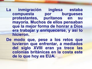 La inmigración inglesa estaba compuesta por burgueses protestantes, puritanos en su mayoría. Muchos de ellos pensaban que la mejor forma de honrar a Dios era trabajar y enriquecerse, y así lo hicieron. De modo que, pese a los retos que tuvieron que enfrentar, a mediados del siglo XVIII eran ya trece las colonias británicas en la costa este de lo que hoy es EUA. 