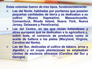 Estas colonias fueron de tres tipos, fundamentalmente: Las del Norte, habitadas por puritanos que poseían pequeñas cantidades de tierra y se dedicaban a su cultivo (Nueva Hapmshire, Massachusetts, Connecticut, Rhode Island, Nueva York, Nueva Jersey, Delaware  y  Pensilvania). Las del Centro, en las que vivían holandeses y otros europeos que se dedicaban a la agricultura y, sobre todo, al comercio de productos como el aceite de ballena o las pieles (Maryland, Virginia, Carolina del Norte). Las del Sur, dedicadas al cultivo de tabaco, arroz y algodón, y en cuyas plantaciones se empleaban cientos de esclavos africanos (Carolina del Sur y Georgia). 