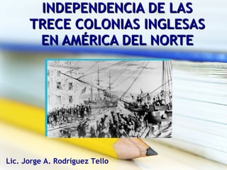 INDEPENDENCIA DE LAS TRECE COLONIAS INGLESAS EN AMÉRICA DEL NORTE Lic. Jorge A. Rodríguez Tello 