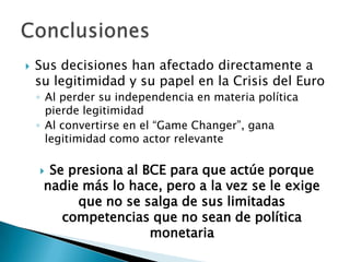  Sus decisiones han afectado directamente a
su legitimidad y su papel en la Crisis del Euro
◦ Al perder su independencia en materia política
pierde legitimidad
◦ Al convertirse en el “Game Changer”, gana
legitimidad como actor relevante
 Se presiona al BCE para que actúe porque
nadie más lo hace, pero a la vez se le exige
que no se salga de sus limitadas
competencias que no sean de política
monetaria
 