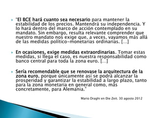  “El BCE hará cuanto sea necesario para mantener la
estabilidad de los precios. Mantendrá su independencia. Y
lo hará dentro del marco de acción contemplado en su
mandato. Sin embargo, resulta relevante comprender que
nuestro mandato nos exige que, a veces, vayamos más allá
de las medidas político-monetarias ordinarias. […]
 En ocasiones, exige medidas extraordinarias. Tomar estas
medidas, si llega el caso, es nuestra responsabilidad como
banco central para toda la zona euro. […]
 Sería recomendable que se renovase la arquitectura de la
zona euro, porque únicamente así se podrá alcanzar la
prosperidad y garantizar la estabilidad a largo plazo, tanto
para la zona monetaria en general como, más
concretamente, para Alemania.”
Mario Draghi en Die Zeit. 30 agosto 2012
 