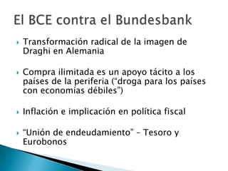  Transformación radical de la imagen de
Draghi en Alemania
 Compra ilimitada es un apoyo tácito a los
países de la periferia (“droga para los países
con economías débiles”)
 Inflación e implicación en política fiscal
 “Unión de endeudamiento” – Tesoro y
Eurobonos
 