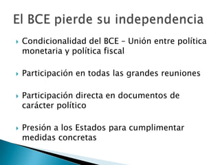  Condicionalidad del BCE – Unión entre política
monetaria y política fiscal
 Participación en todas las grandes reuniones
 Participación directa en documentos de
carácter político
 Presión a los Estados para cumplimentar
medidas concretas
 