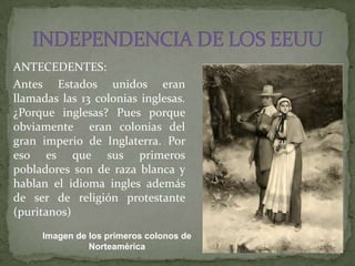 ANTECEDENTES:
Antes Estados unidos eran
llamadas las 13 colonias inglesas.
¿Porque inglesas? Pues porque
obviamente eran colonias del
gran imperio de Inglaterra. Por
eso es que sus primeros
pobladores son de raza blanca y
hablan el idioma ingles además
de ser de religión protestante
(puritanos)
     Imagen de los primeros colonos de
               Norteamérica
 