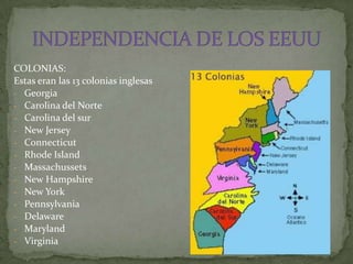 COLONIAS:
Estas eran las 13 colonias inglesas
- Georgia
- Carolina del Norte
- Carolina del sur
- New Jersey
- Connecticut
- Rhode Island
- Massachussets
- New Hampshire
- New York
- Pennsylvania
- Delaware
- Maryland
- Virginia
 
