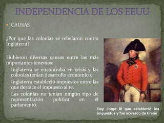  CAUSAS


¿Por qué las colonias se rebelaron contra
Inglaterra?

Hubieron diversas causas entre las más
importantes tenemos:
- Inglaterra se encontraba en crisis y las
  colonias tenían desarrollo económico.
- Inglaterra estableció impuestos entre las
  que destaco el impuesto al té.
- Las colonias no tenían ningún tipo de
  representación      política    en     el
  parlamento.
                                          Rey Jorge III que estableció los
                                          impuestos y fue acusado de tirano
 