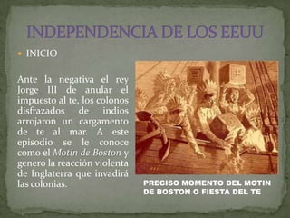  INICIO


Ante la negativa el rey
Jorge III de anular el
impuesto al te, los colonos
disfrazados de indios
arrojaron un cargamento
de te al mar. A este
episodio se le conoce
como el Motín de Boston y
genero la reacción violenta
de Inglaterra que invadirá
las colonias.                 PRECISO MOMENTO DEL MOTIN
                              DE BOSTON O FIESTA DEL TE
 