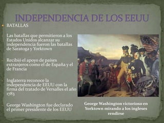  BATALLAS

- Las batallas que permitieron a los
  Estados Unidos alcanzar su
  independencia fueron las batallas
  de Saratoga y Yorktown

- Recibió el apoyo de países
  extranjeros como el de España y el
  de Francia

- Inglaterra reconoce la
  independencia de EEUU con la
  firma del tratado de Versalles el año
  1783

- George Washington fue declarado         George Washington victorioso en
  el primer presidente de los EEUU        Yorktown mirando a los ingleses
                                                    rendirse
 